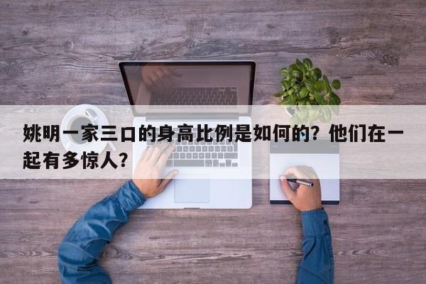 姚明一家三口的身高比例是如何的？他们在一起有多惊人？ 第1张