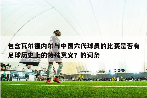 包含瓦尔德内尔与中国六代球员的比赛是否有足球历史上的特殊意义？的词条 第1张