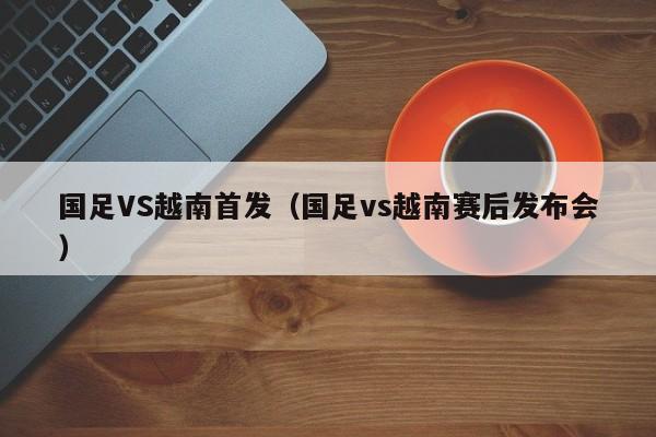 国足VS越南首发（国足vs越南赛后发布会） 第1张